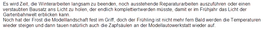 Es wird Zeit, die Winterarbeiten langsam zu beenden, noch ausstehende Reparaturarbeiten auszuf�hren oder einen verstaubten Bausatz ans Licht zu holen, der endlich komplettiert werden m�sste, damit er im Fr�hjahr das Licht der Gartenbahnwelt erblicken kann.
Noch hat der Frost die Modelllandschaft fest im Griff, doch der Fr�hling ist nicht mehr fern. Bald werden die Temperaturen wieder steigen und dann tauen nat�rlich auch die Zapfs�ulen an der Modellautowerkstatt wieder auf.
