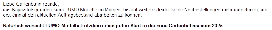 Liebe Gartenbahnfreunde,
aus Kapazit�tsgr�nden kann LUMO-Modelle im Moment bis auf weiteres leider keine Neubestellungen mehr aufnehmen, um erst einmal den aktuellen Auftragsbestand abarbeiten zu k�nnen. 

Nat�rlich w�nscht LUMO-Modelle trotzdem einen guten Start in die neue Gartenbahnsaison 2025.
