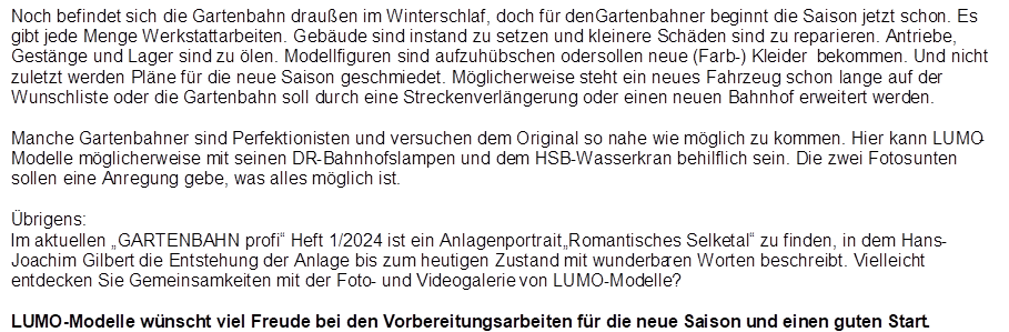 Noch befindet sich die Gartenbahn drau�en im Winterschlaf, doch f�r den Gartenbahner beginnt die Saison jetzt schon. Es gibt jede Menge Werkstattarbeiten. Geb�ude sind instand zu setzen und kleinere Sch�den sind zu reparieren. Antriebe, Gest�nge und Lager sind zu �len. Modellfiguren sind aufzuh�bschen oder sollen neue (Farb-) Kleider  bekommen. Und nicht zuletzt werden Pl�ne f�r die neue Saison geschmiedet. M�glicherweise steht ein neues Fahrzeug schon lange auf der Wunschliste oder die Gartenbahn soll durch eine Streckenverl�ngerung oder einen neuen Bahnhof erweitert werden.

Manche Gartenbahner sind Perfektionisten und versuchen dem Original so nahe wie m�glich zu kommen. Hier kann LUMO-Modelle m�glicherweise mit seinen DR-Bahnhofslampen und dem HSB-Wasserkran behilflich sein. Die zwei Fotos unten sollen eine Anregung gebe, was alles m�glich ist. 

�brigens:
Im aktuellen �GARTENBAHN profi� Heft 1/2024 ist ein Anlagenportrait �Romantisches Selketal� zu finden, in dem Hans-Joachim Gilbert die Entstehung der Anlage bis zum heutigen Zustand mit wunderbaren Worten beschreibt. Vielleicht entdecken Sie Gemeinsamkeiten mit der Foto- und Videogalerie von LUMO-Modelle?

LUMO-Modelle w�nscht viel Freude bei den Vorbereitungsarbeiten f�r die neue Saison und einen guten Start.
