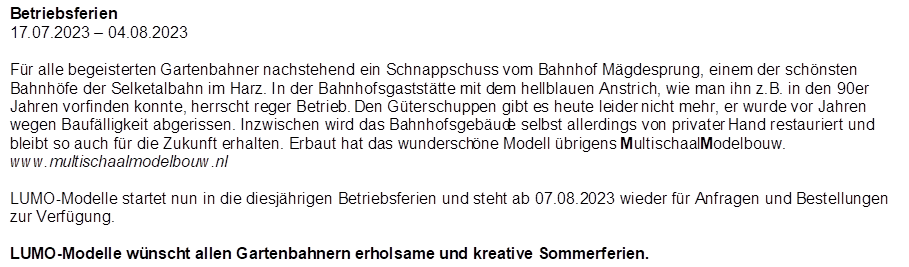 Betriebsferien
17.07.2023 � 04.08.2023

,F�r alle begeisterten Gartenbahner nachstehend ein Schnappschuss vom Bahnhof M�gdesprung, einem der sch�nsten Bahnh�fe der Selketalbahn im Harz. In der Bahnhofsgastst�tte mit dem hellblauen Anstrich, wie man ihn z.B. in den 90er Jahren vorfinden konnte, herrscht reger Betrieb. Den G�terschuppen gibt es heute leider nicht mehr, er wurde vor Jahren wegen Bauf�lligkeit abgerissen. Inzwischen wird das Bahnhofsgeb�ude selbst allerdings von privater Hand restauriert und bleibt so auch f�r die Zukunft erhalten. Erbaut hat das wundersch�ne Modell �brigens MultischaalModelbouw. www.multischaalmodelbouw.nl

LUMO-Modelle startet nun in die diesj�hrigen Betriebsferien und steht ab 07.08.2023 wieder f�r Anfragen und Bestellungen zur Verf�gung.

LUMO-Modelle w�nscht allen Gartenbahnern erholsame und kreative Sommerferien.

