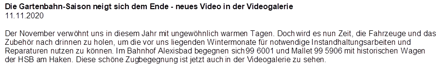Die Gartenbahn-Saison neigt sich dem Ende - neues Video in der Videogalerie
11.11.2020

Der November verw�hnt uns in diesem Jahr mit ungew�hnlich warmen Tagen. Doch wird es nun Zeit, die Fahrzeuge und das Zubeh�r nach drinnen zu holen, um die vor uns liegenden Wintermonate f�r notwendige Instandhaltungsarbeiten und Reparaturen nutzen zu k�nnen. Im Bahnhof Alexisbad begegnen sich 99 6001 und Mallet 99 5906 mit historischen Wagen der HSB am Haken. Diese sch�ne Zugbegegnung ist jetzt auch in der Videogalerie zu sehen.
