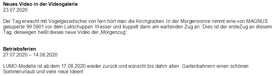 Neues Video in der Videogalerie
23.07.2020

Der Tag erwacht mit Vogelgezwitscher, von fern h�rt man die Kirchglocken. In der Morgensonne nimmt eine von MAGNUS gesuperte 99 5901 vor dem Lokschuppen Wasser und kuppelt dann am wartenden Zug an. Dies ist der erste Zug an diesem Tag, deswegen hei�t dieses neue Video der �Morgenzug�.


Betriebsferien
27.07.2020 � 14.08.2020

LUMO-Modelle ist ab dem 17.08.2020 wieder zur�ck und w�nscht bis dahin allen  Gartenbahnern einen  sch�nen Sommerurlaub und viele neue Ideen!
