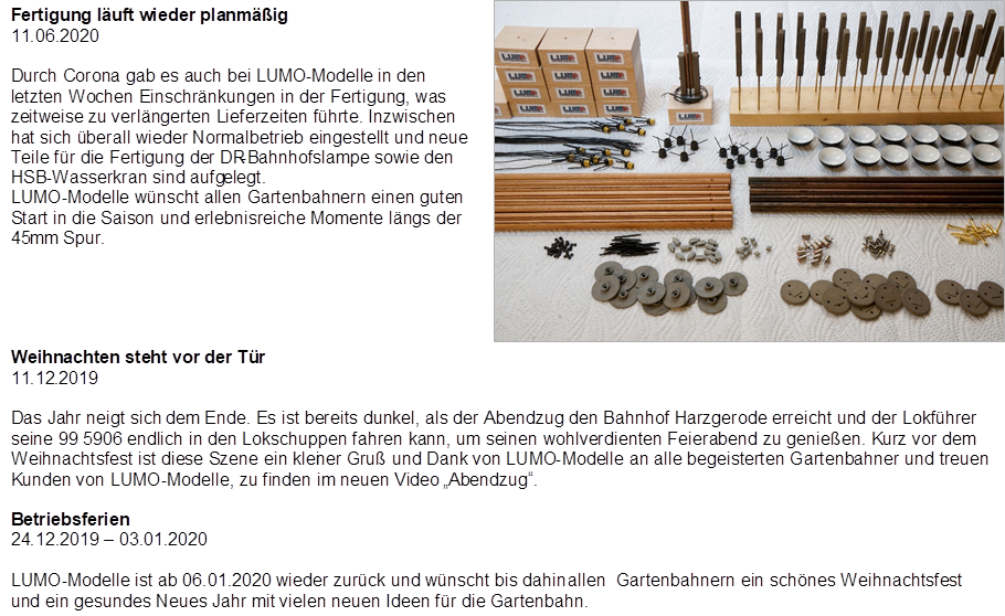 Fertigung l�uft wieder planm��ig
11.06.2020

Durch Corona gab es auch bei LUMO-Modelle in den letzten Wochen Einschr�nkungen in der Fertigung, was zeitweise zu verl�ngerten Lieferzeiten f�hrte. Inzwischen hat sich �berall wieder Normalbetrieb eingestellt und neue Teile f�r die Fertigung der DR-Bahnhofslampe sowie den HSB-Wasserkran sind aufgelegt.
LUMO-Modelle w�nscht allen Gartenbahnern einen guten Start in die Saison und erlebnisreiche Momente l�ngs der 45mm Spur.
