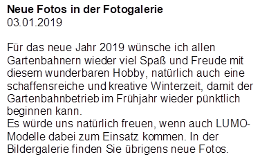 Neue Fotos in der Fotogalerie
03.01.2019

F�r das neue Jahr 2019 w�nsche ich allen Gartenbahnern wieder viel Spa� und Freude mit diesem wunderbaren Hobby, nat�rlich auch eine schaffensreiche und kreative Winterzeit, damit der Gartenbahnbetrieb im Fr�hjahr wieder p�nktlich beginnen kann.
Es w�rde uns nat�rlich freuen, wenn auch LUMO-Modelle dabei zum Einsatz kommen. In der Bildergalerie finden Sie �brigens neue Fotos.
