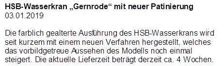 HSB-Wasserkran �Gernrode� mit neuer Patinierung
03.01.2019

Die farblich gealterte Ausf�hrung des HSB-Wasserkrans wird seit kurzem mit einem neuen Verfahren hergestellt, welches das vorbildgetreue Aussehen des Modells noch einmal steigert. Die aktuelle Lieferzeit betr�gt derzeit ca. 4 Wochen.
