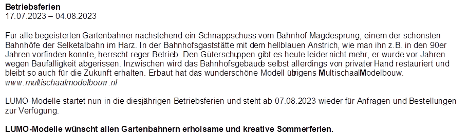 Betriebsferien
17.07.2023 � 04.08.2023

,F�r alle begeisterten Gartenbahner nachstehend ein Schnappschuss vom Bahnhof M�gdesprung, einem der sch�nsten Bahnh�fe der Selketalbahn im Harz. In der Bahnhofsgastst�tte mit dem hellblauen Anstrich, wie man ihn z.B. in den 90er Jahren vorfinden konnte, herrscht reger Betrieb. Den G�terschuppen gibt es heute leider nicht mehr, er wurde vor Jahren wegen Bauf�lligkeit abgerissen. Inzwischen wird das Bahnhofsgeb�ude selbst allerdings von privater Hand restauriert und bleibt so auch f�r die Zukunft erhalten. Erbaut hat das wundersch�ne Modell �brigens MultischaalModelbouw. www.multischaalmodelbouw.nl

LUMO-Modelle startet nun in die diesj�hrigen Betriebsferien und steht ab 07.08.2023 wieder f�r Anfragen und Bestellungen zur Verf�gung.

LUMO-Modelle w�nscht allen Gartenbahnern erholsame und kreative Sommerferien.

