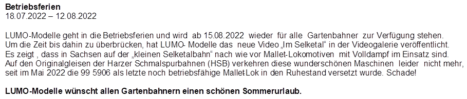 Betriebsferien
18.07.2022 � 12.08.2022

,LUMO-Modelle geht in die Betriebsferien und wird  ab 15.08.2022  wieder  f�r alle  Gartenbahner  zur Verf�gung stehen.
Um die Zeit bis dahin zu �berbr�cken, hat LUMO- Modelle das  neue Video �Im Selketal� in der Videogalerie ver�ffentlicht.  Es zeigt , dass in Sachsen auf der �kleinen Selketalbahn� nach wie vor Mallet-Lokomotiven  mit Volldampf im Einsatz sind. Auf den Originalgleisen der Harzer Schmalspurbahnen (HSB) verkehren diese wundersch�nen Maschinen  leider  nicht mehr, seit im Mai 2022 die 99 5906 als letzte noch betriebsf�hige Mallet-Lok in den Ruhestand versetzt wurde. Schade!

LUMO-Modelle w�nscht allen Gartenbahnern einen sch�nen Sommerurlaub.
