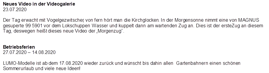 Neues Video in der Videogalerie
23.07.2020

Der Tag erwacht mit Vogelgezwitscher, von fern h�rt man die Kirchglocken. In der Morgensonne nimmt eine von MAGNUS gesuperte 99 5901 vor dem Lokschuppen Wasser und kuppelt dann am wartenden Zug an. Dies ist der erste Zug an diesem Tag, deswegen hei�t dieses neue Video der �Morgenzug�.


Betriebsferien
27.07.2020 � 14.08.2020

LUMO-Modelle ist ab dem 17.08.2020 wieder zur�ck und w�nscht bis dahin allen  Gartenbahnern einen  sch�nen Sommerurlaub und viele neue Ideen!
