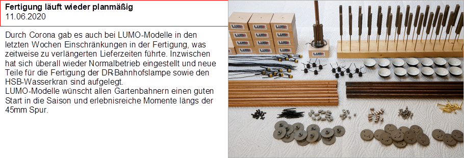Fertigung l�uft wieder planm��ig
11.06.2020

Durch Corona gab es auch bei LUMO-Modelle in den letzten Wochen Einschr�nkungen in der Fertigung, was zeitweise zu verl�ngerten Lieferzeiten f�hrte. Inzwischen hat sich �berall wieder Normalbetrieb eingestellt und neue Teile f�r die Fertigung der DR-Bahnhofslampe sowie den HSB-Wasserkran sind aufgelegt.
LUMO-Modelle w�nscht allen Gartenbahnern einen guten Start in die Saison und erlebnisreiche Momente l�ngs der 45mm Spur.

