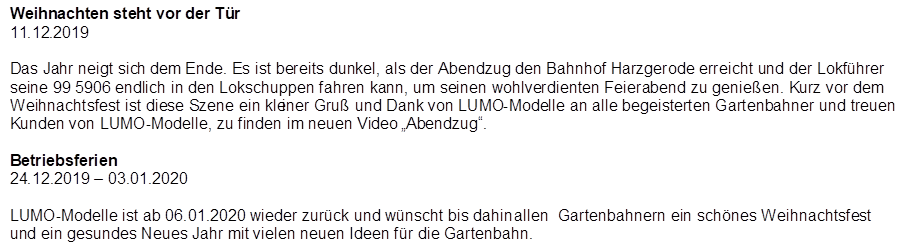 Weihnachten steht vor der T�r
11.12.2019

Das Jahr neigt sich dem Ende. Es ist bereits dunkel, als der Abendzug den Bahnhof Harzgerode erreicht und der Lokf�hrer seine 99 5906 endlich in den Lokschuppen fahren kann, um seinen wohlverdienten Feierabend zu genie�en. Kurz vor dem Weihnachtsfest ist diese Szene ein kleiner Gru� und Dank von LUMO-Modelle an alle begeisterten Gartenbahner und treuen Kunden von LUMO-Modelle, zu finden im neuen Video �Abendzug�.

Betriebsferien
24.12.2019 � 03.01.2020

LUMO-Modelle ist ab 06.01.2020 wieder zur�ck und w�nscht bis dahin allen  Gartenbahnern ein sch�nes Weihnachtsfest und ein gesundes Neues Jahr mit vielen neuen Ideen f�r die Gartenbahn.
