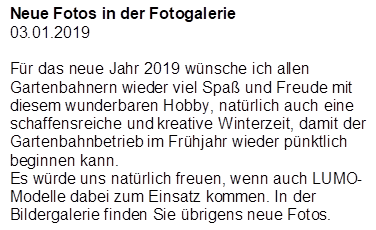 Neue Fotos in der Fotogalerie
03.01.2019

F�r das neue Jahr 2019 w�nsche ich allen Gartenbahnern wieder viel Spa� und Freude mit diesem wunderbaren Hobby, nat�rlich auch eine schaffensreiche und kreative Winterzeit, damit der Gartenbahnbetrieb im Fr�hjahr wieder p�nktlich beginnen kann.
Es w�rde uns nat�rlich freuen, wenn auch LUMO-Modelle dabei zum Einsatz kommen. In der Bildergalerie finden Sie �brigens neue Fotos.
