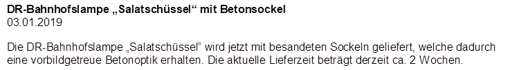 DR-Bahnhofslampe �Salatsch�ssel� mit Betonsockel
03.01.2019

Die DR-Bahnhofslampe �Salatsch�ssel� wird jetzt mit besandeten Sockeln geliefert, welche dadurch eine vorbildgetreue Betonoptik erhalten. Die aktuelle Lieferzeit betr�gt derzeit ca. 2 Wochen.
