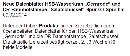 Neue Datenbltter HSB-Wasserkran Gernrode und DR-Bahnhofslampe Salatschssel Spur G / Spur IIm
09.02.2014

Unter der Rubrik Produkte finden Sie jetzt die neuen berarbeiteten Datenbltter fr den HSB-Wasserkran Gernrode und die DR-Bahnhofslampe Salatschssel.
Die aktuelle Lieferzeit betrgt derzeit 23 Wochen fr beide Modelle.
