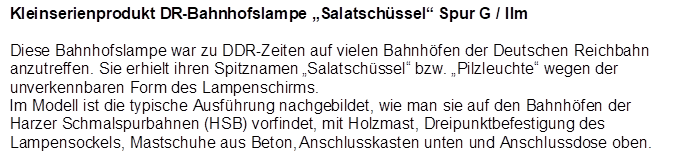Kleinserienprodukt DR-Bahnhofslampe Salatschssel Spur G / IIm

Diese Bahnhofslampe war zu DDR-Zeiten auf vielen Bahnhfen der Deutschen Reichbahn anzutreffen. Sie erhielt ihren Spitznamen Salatschssel bzw. Pilzleuchte wegen der unverkennbaren Form des Lampenschirms. 
Im Modell ist die typische Ausfhrung nachgebildet, wie man sie auf den Bahnhfen der Harzer Schmalspurbahnen (HSB) vorfindet, mit Holzmast, Dreipunktbefestigung des Lampensockels, Mastschuhe aus Beton, Anschlusskasten unten und Anschlussdose oben.
