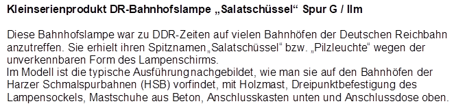 Kleinserienprodukt DR-Bahnhofslampe �Salatsch�ssel� Spur G / IIm

Diese Bahnhofslampe war zu DDR-Zeiten auf vielen Bahnh�fen der Deutschen Reichbahn anzutreffen. Sie erhielt ihren Spitznamen �Salatsch�ssel� bzw. �Pilzleuchte� wegen der unverkennbaren Form des Lampenschirms. 
Im Modell ist die typische Ausf�hrung nachgebildet, wie man sie auf den Bahnh�fen der Harzer Schmalspurbahnen (HSB) vorfindet, mit Holzmast, Dreipunktbefestigung des Lampensockels, Mastschuhe aus Beton, Anschlusskasten unten und Anschlussdose oben.
