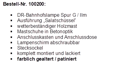 Bestell-Nr. 100200:

�	DR-Bahnhofslampe Spur G / IIm
�	Ausf�hrung �Salatsch�ssel�
�	wetterbest�ndiger Holzmast
�	Mastschuhe in Betonoptik
�	Anschlusskasten und Anschlussdose
�	Lampenschirm abschraubbar
�	Stecksockel
�	komplett montiert und lackiert
�	farblich gealtert / patiniert
