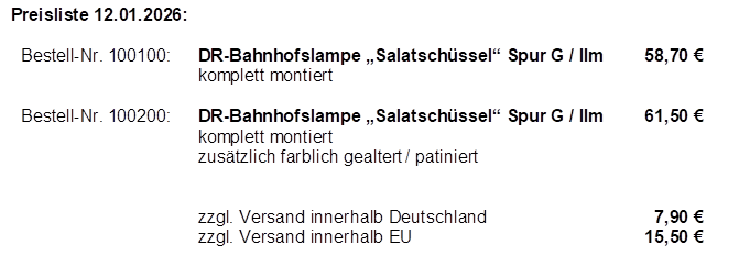 Preisliste 12.01.2026:

Bestell-Nr. 100100:	DR-Bahnhofslampe �Salatsch�ssel� Spur G / IIm	58,70 �
	komplett montiert

Bestell-Nr. 100200:	DR-Bahnhofslampe �Salatsch�ssel� Spur G / IIm	61,50 �
	komplett montiert
	zus�tzlich farblich gealtert / patiniert


	zzgl. Versand innerhalb Deutschland	  7,90 �
	zzgl. Versand innerhalb EU	15,50 �























