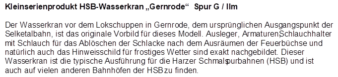 Kleinserienprodukt HSB-Wasserkran �Gernrode�  Spur G / IIm

Der Wasserkran vor dem Lokschuppen in Gernrode, dem urspr�nglichen Ausgangspunkt der Selketalbahn, ist das originale Vorbild f�r dieses Modell. Ausleger, Armaturen, Schlauchhalter mit Schlauch f�r das Abl�schen der Schlacke nach dem Ausr�umen der Feuerb�chse und nat�rlich auch das Hinweisschild f�r frostiges Wetter sind exakt nachgebildet. Dieser Wasserkran ist die typische Ausf�hrung f�r die Harzer Schmalspurbahnen (HSB) und ist auch auf vielen anderen Bahnh�fen der HSB zu finden.
