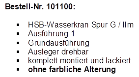 Bestell-Nr. 101100:

�	HSB-Wasserkran Spur G / IIm
�	Ausf�hrung 1
�	Grundausf�hrung
�	Ausleger drehbar
�	komplett montiert und lackiert
�	ohne farbliche Alterung
