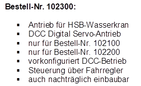 Bestell-Nr. 102300:

�	Antrieb f�r HSB-Wasserkran
�	DCC Digital Servo-Antrieb
�	nur f�r Bestell-Nr. 102100
�	nur f�r Bestell-Nr. 102200
�	vorkonfiguriert DCC-Betrieb
�	Steuerung �ber Fahrregler
�	auch nachtr�glich einbaubar

