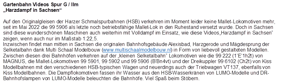 Gartenbahn Videos Spur G / IIm
Harzdampf in Sachsen

Auf den Originalgleisen der Harzer Schmalspurbahnen (HSB) verkehren im Moment leider keine Mallet-Lokomotiven mehr, seit im Mai 2022 die 99 5906 als letzte noch betriebsfhige Mallet-Lok in den Ruhestand versetzt wurde. Doch in Sachsen sind diese wunderschnen Maschinen auch weiterhin mit Volldampf im Einsatz, wie diese Videos Harzdampf in Sachsen zeigen, wenn auch nur im Mastab 1:22,5.
Inzwischen findet man mitten in Sachsen die originalen Bahnhofsgebude Alexisbad, Harzgerode und Mgdesprung der Selketalbahn dank Multi Schaal Modelbouw (www.multischaalmodelbouw.nl) in Form von liebevoll gestalteten Modellen. Zwischen diesen drei Bahnhfen verkehren auf der kleinen Selketalbahn Lokomotiven wie die 99 222 (1E1h2t) von MAGNUS, die Mallet-Lokomotiven 99 5901, 99 5902 und 99 5906 (BBn4vt) und der Dreikuppler 99 6102 (Ch2t) von Kiss Modellbahnen mit den verschiedenen HSB-typischen Wagen und neuerdings auch der Triebwagen VT137, ebenfalls von Kiss Modellbahnen. Die Dampflokomotiven fassen ihr Wasser aus den HSB-Wasserkrnen von LUMO-Modelle und DR-Bahnhofslampen von LUMO-Modelle beleuchten die Bahnhfe. Viel Spa beim Stbern.
